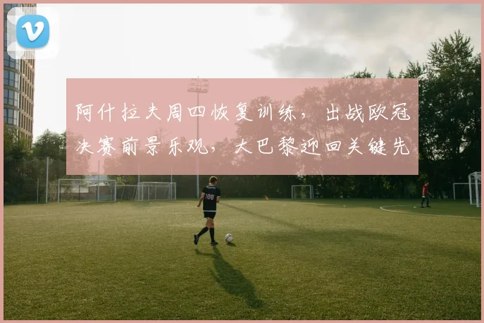 阿什拉夫周四恢复训练,出战欧冠决赛前景乐观,大巴黎迎回关键先生