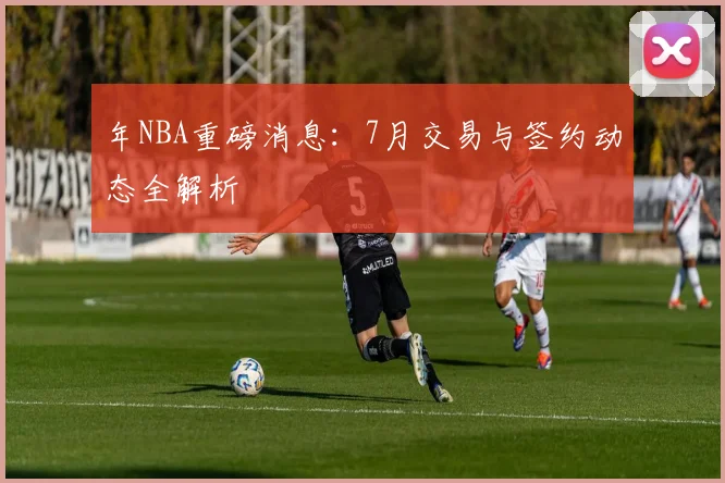 年NBA重磅消息：7月交易与签约动态全解析