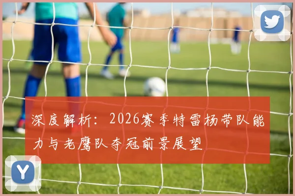 深度解析：2026赛季特雷杨带队能力与老鹰队夺冠前景展望