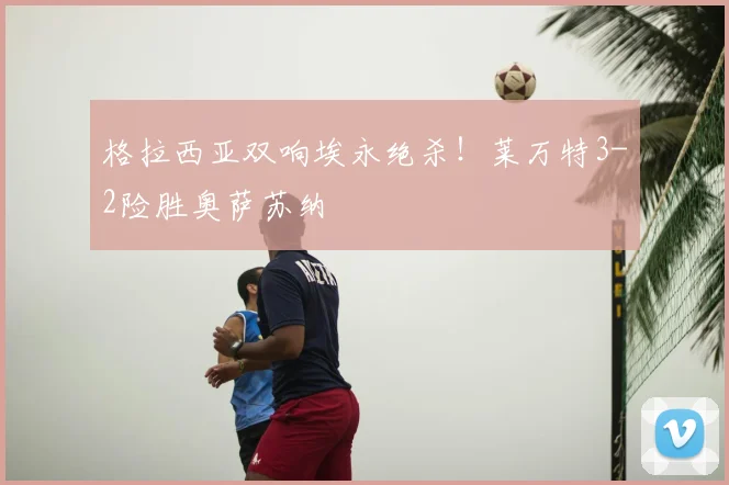 格拉西亚双响埃永绝杀!莱万特3-2险胜奥萨苏纳