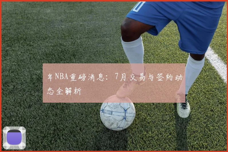年NBA重磅消息：7月交易与签约动态全解析